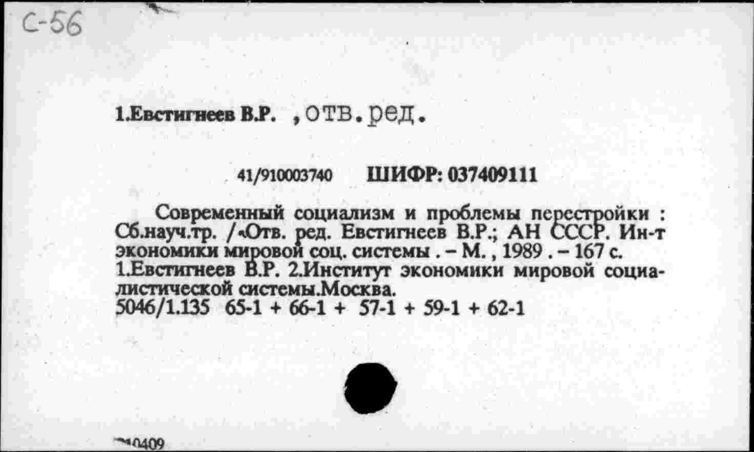 ﻿1 Евстигнеев ВТ. .ОТВ.реД.
41/910003740 ШИФР: 037409111
Современный социализм и проблемы перестройки : Сб.науч.тр. /«Отв. ред. Евстигнеев В.Р.; АН СССР. Ин-т экономики мировой соц. системы . - М., 1989 . - 167 с. ^Евстигнеев В.Р. 2.Институг экономики мировой социалистической системы.Москва.
5046/1.135 65-1 + 66-1 + 57-1 + 59-1 + 62-1